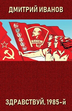Здравствуй, 1985-й (СИ) - Иванов Дмитрий